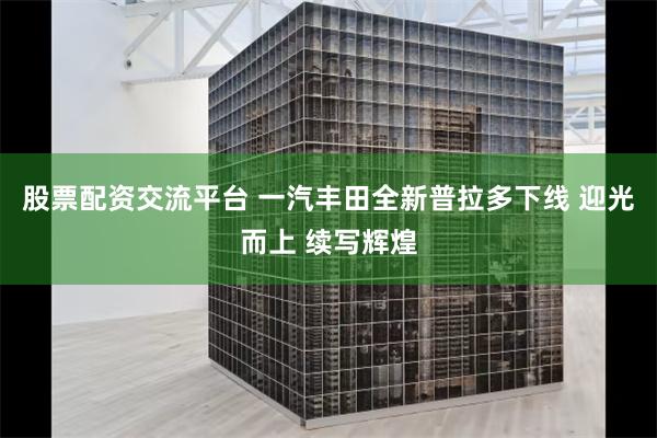 股票配资交流平台 一汽丰田全新普拉多下线 迎光而上 续写辉煌