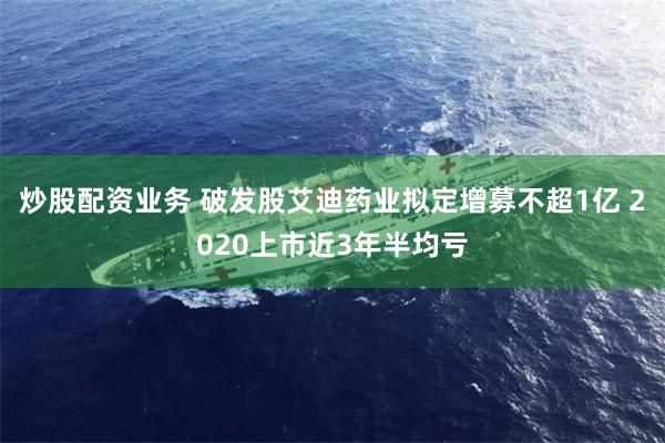 炒股配资业务 破发股艾迪药业拟定增募不超1亿 2020上市近3年半均亏