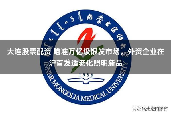 大连股票配资 瞄准万亿级银发市场，外资企业在沪首发适老化照明新品