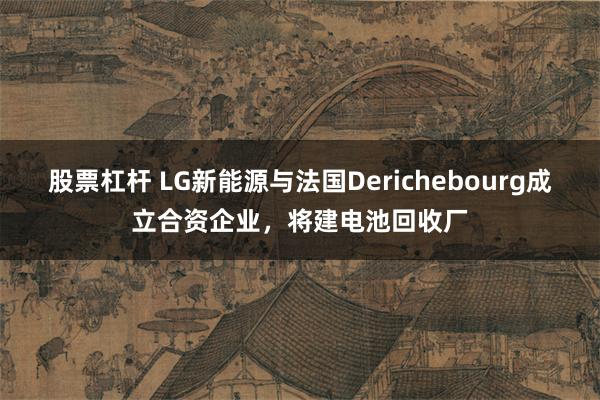股票杠杆 LG新能源与法国Derichebourg成立合资企业，将建电池回收厂