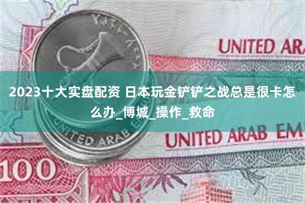 2023十大实盘配资 日本玩金铲铲之战总是很卡怎么办_博城_操作_救命