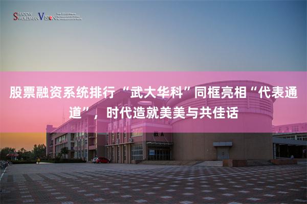 股票融资系统排行 “武大华科”同框亮相“代表通道”，时代造就美美与共佳话