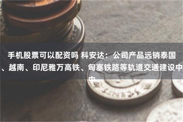 手机股票可以配资吗 科安达：公司产品远销泰国、越南、印尼雅万高铁、匈塞铁路等轨道交通建设中