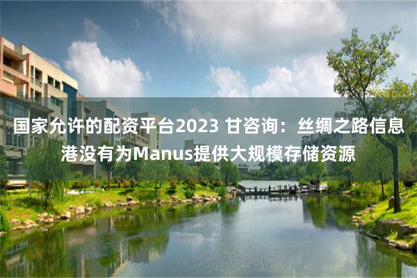 国家允许的配资平台2023 甘咨询：丝绸之路信息港没有为Manus提供大规模存储资源
