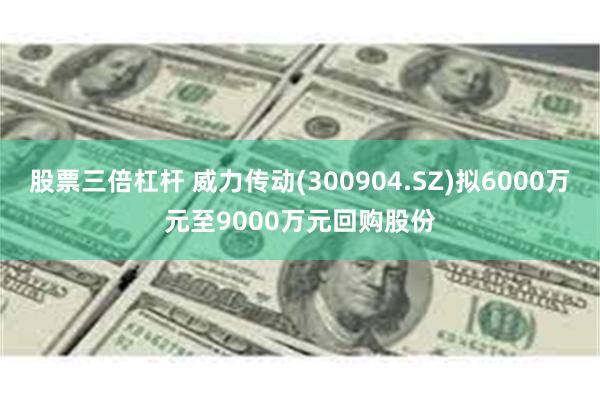股票三倍杠杆 威力传动(300904.SZ)拟6000万元至9000万元回购股份