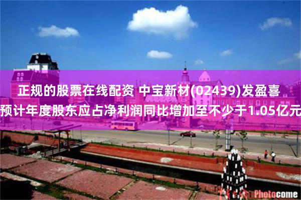 正规的股票在线配资 中宝新材(02439)发盈喜 预计年度股东应占净利润同比增加至不少于1.05亿元