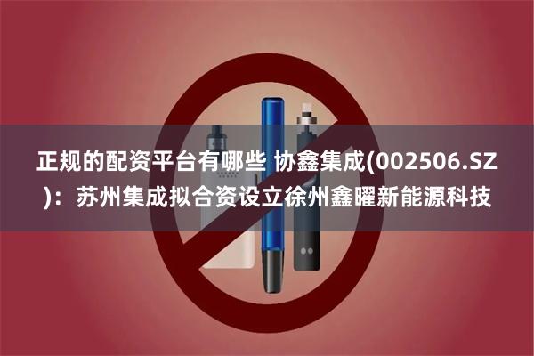 正规的配资平台有哪些 协鑫集成(002506.SZ)：苏州集成拟合资设立徐州鑫曜新能源科技
