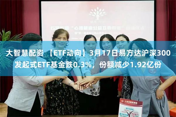 大智慧配资 【ETF动向】3月17日易方达沪深300发起式ETF基金跌0.3%，份额减少1.92亿份