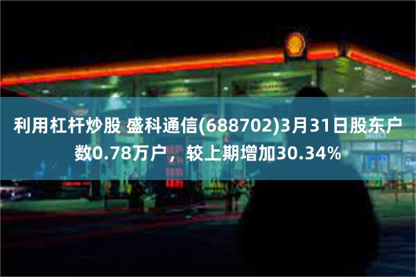 利用杠杆炒股 盛科通信(688702)3月31日股东户数0.78万户，较上期增加30.34%