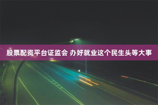 股票配资平台证监会 办好就业这个民生头等大事
