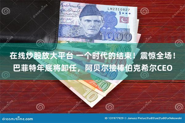 在线炒股放大平台 一个时代的结束！震惊全场！巴菲特年底将卸任，阿贝尔接棒伯克希尔CEO