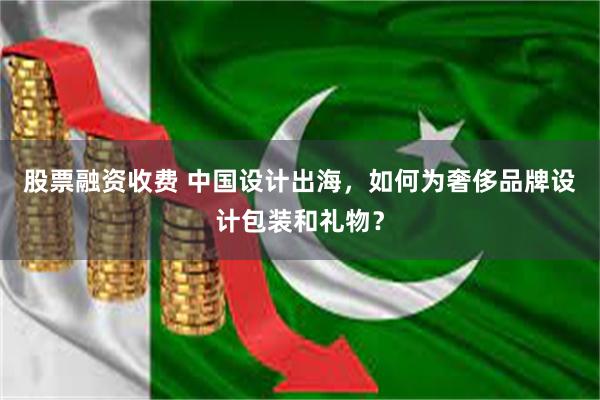 股票融资收费 中国设计出海，如何为奢侈品牌设计包装和礼物？
