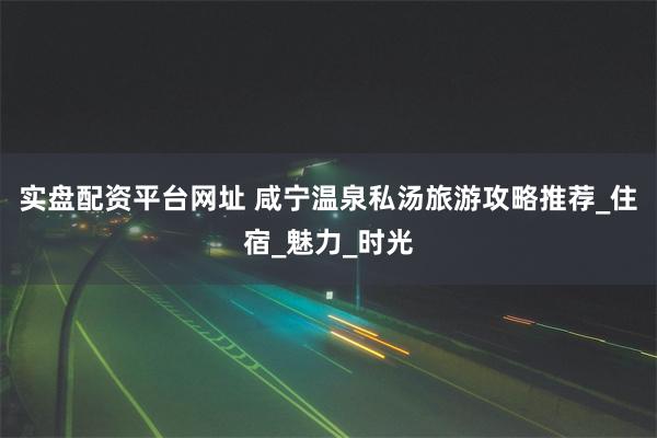 实盘配资平台网址 咸宁温泉私汤旅游攻略推荐_住宿_魅力_时光