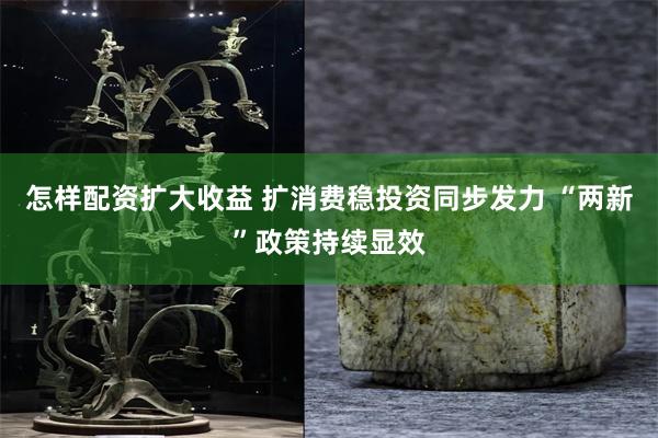 怎样配资扩大收益 扩消费稳投资同步发力 “两新”政策持续显效