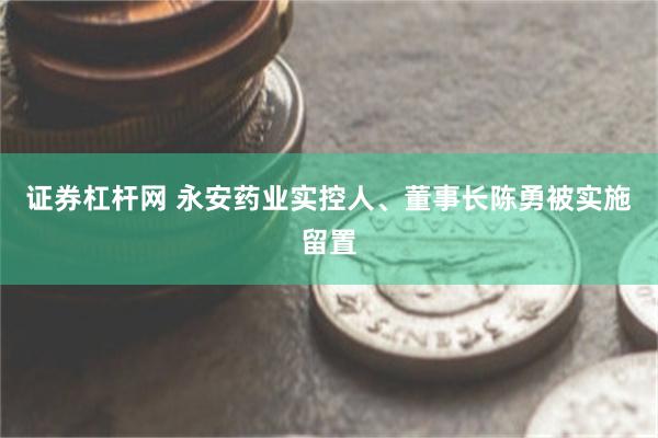证券杠杆网 永安药业实控人、董事长陈勇被实施留置