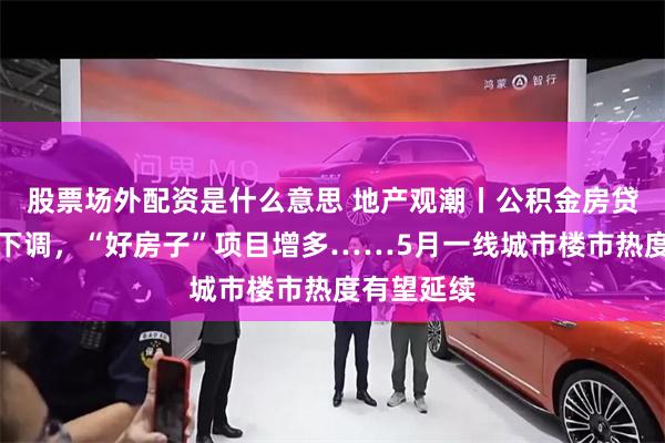 股票场外配资是什么意思 地产观潮丨公积金房贷利率明起下调，“好房子”项目增多……5月一线城市楼市热度有望延续