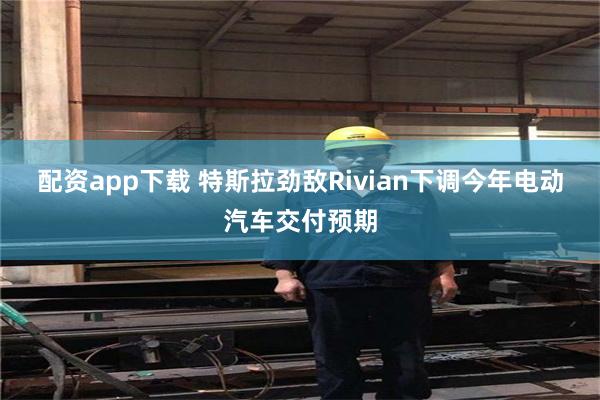 配资app下载 特斯拉劲敌Rivian下调今年电动汽车交付预期