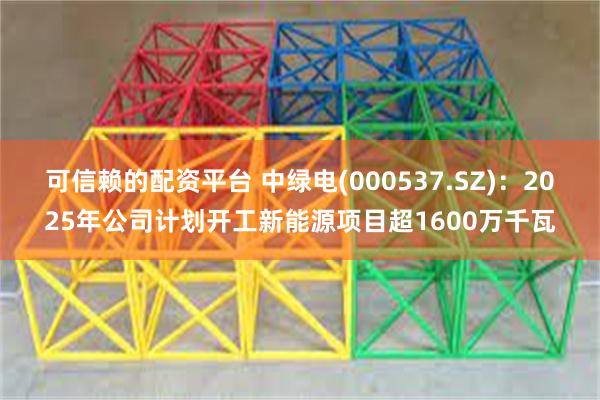 可信赖的配资平台 中绿电(000537.SZ)：2025年公司计划开工新能源项目超1600万千瓦