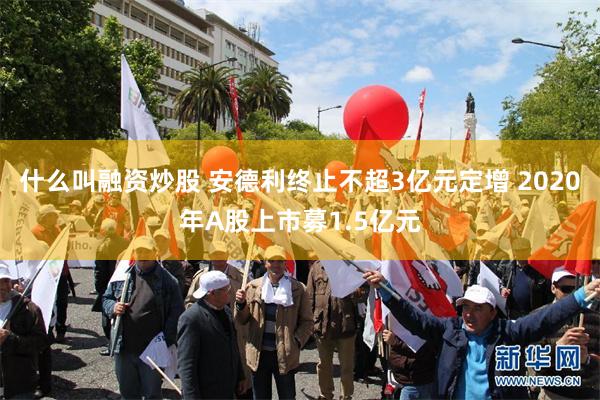 什么叫融资炒股 安德利终止不超3亿元定增 2020年A股上市募1.5亿元
