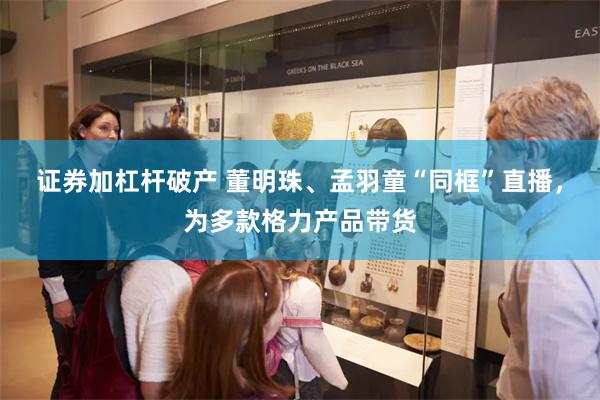 证券加杠杆破产 董明珠、孟羽童“同框”直播，为多款格力产品带货