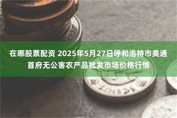 在哪股票配资 2025年5月27日呼和浩特市美通首府无公害农产品批发市场价格行情