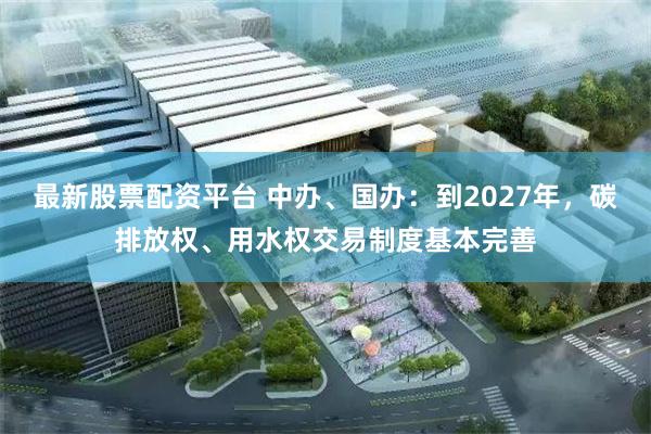 最新股票配资平台 中办、国办：到2027年，碳排放权、用水权交易制度基本完善