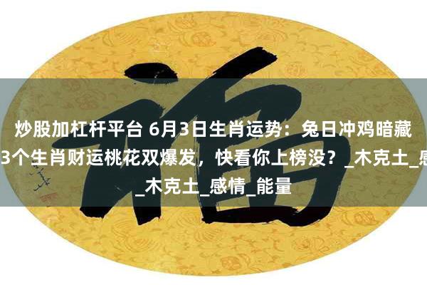 炒股加杠杆平台 6月3日生肖运势：兔日冲鸡暗藏转机！这3个生肖财运桃花双爆发，快看你上榜没？_木克土_感情_能量