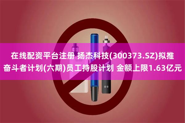 在线配资平台注册 扬杰科技(300373.SZ)拟推奋斗者计划(六期)员工持股计划 金额上限1.63亿元
