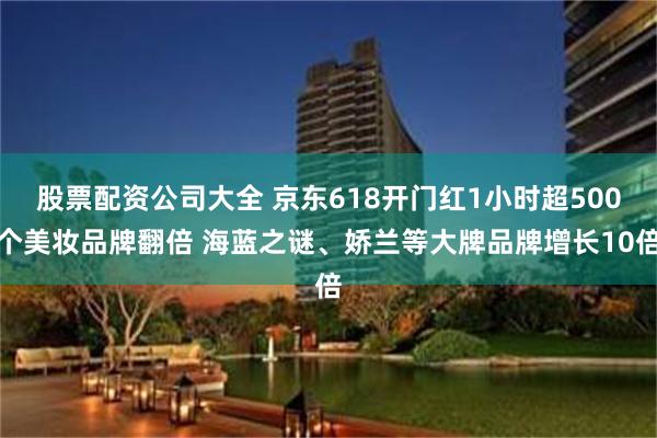 股票配资公司大全 京东618开门红1小时超500个美妆品牌翻倍 海蓝之谜、娇兰等大牌品牌增长10倍