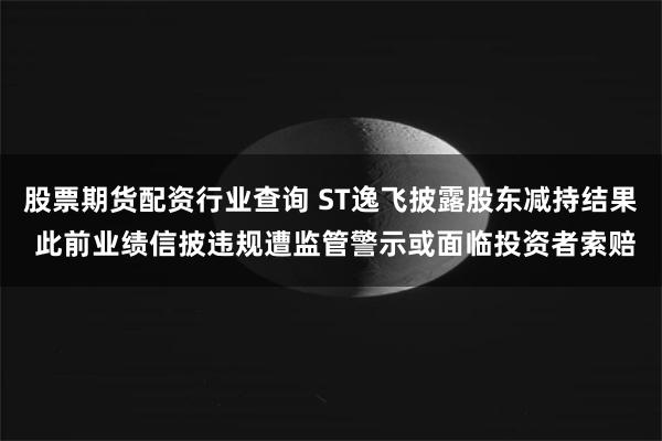股票期货配资行业查询 ST逸飞披露股东减持结果 此前业绩信披违规遭监管警示或面临投资者索赔