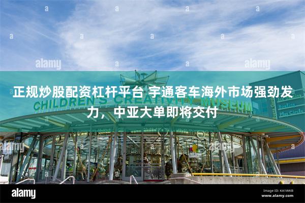 正规炒股配资杠杆平台 宇通客车海外市场强劲发力，中亚大单即将交付