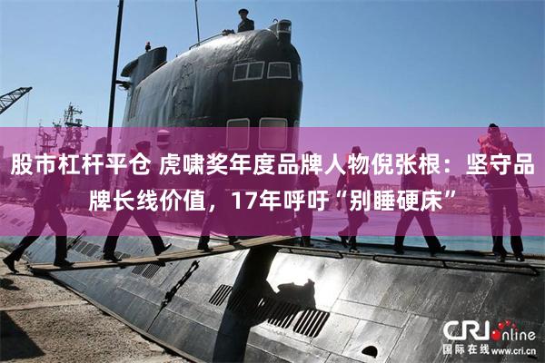 股市杠杆平仓 虎啸奖年度品牌人物倪张根：坚守品牌长线价值，17年呼吁“别睡硬床”