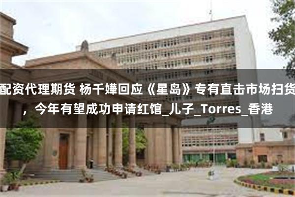 配资代理期货 杨千嬅回应《星岛》专有直击市场扫货，今年有望成功申请红馆_儿子_Torres_香港