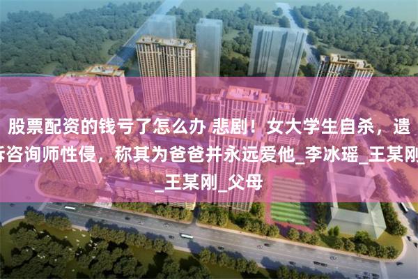 股票配资的钱亏了怎么办 悲剧！女大学生自杀，遗书控诉咨询师性侵，称其为爸爸并永远爱他_李冰瑶_王某刚_父母