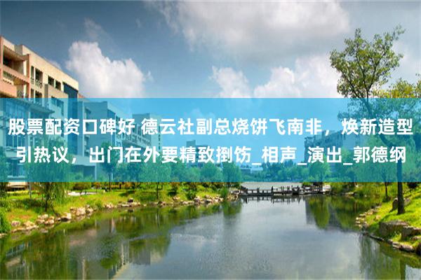 股票配资口碑好 德云社副总烧饼飞南非，焕新造型引热议，出门在外要精致捯饬_相声_演出_郭德纲