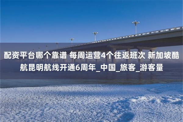 配资平台哪个靠谱 每周运营4个往返班次 新加坡酷航昆明航线开通6周年_中国_旅客_游客量
