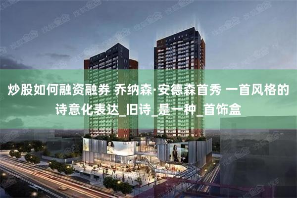 炒股如何融资融券 乔纳森·安德森首秀 一首风格的诗意化表达_旧诗_是一种_首饰盒