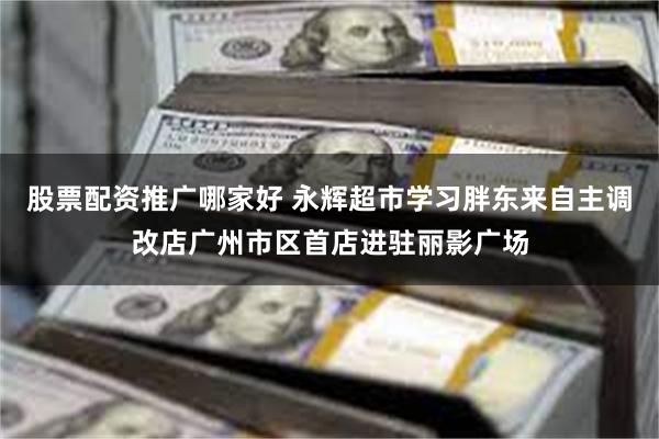 股票配资推广哪家好 永辉超市学习胖东来自主调改店广州市区首店进驻丽影广场