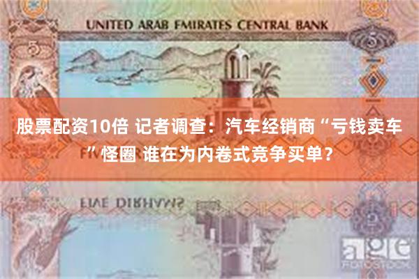 股票配资10倍 记者调查：汽车经销商“亏钱卖车”怪圈 谁在为内卷式竞争买单？