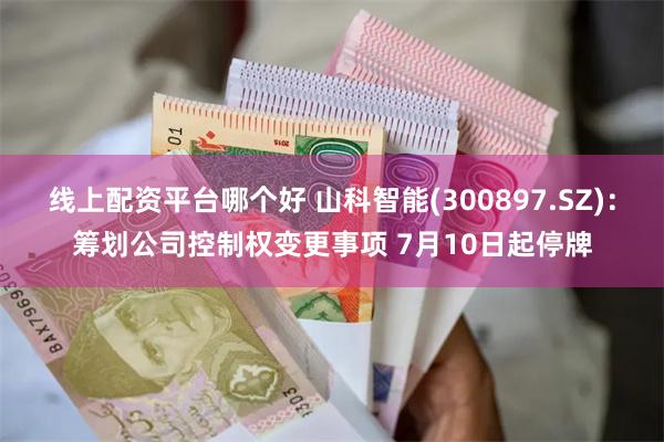 线上配资平台哪个好 山科智能(300897.SZ)：筹划公司控制权变更事项 7月10日起停牌