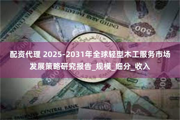 配资代理 2025-2031年全球轻型木工服务市场发展策略研究报告_规模_细分_收入