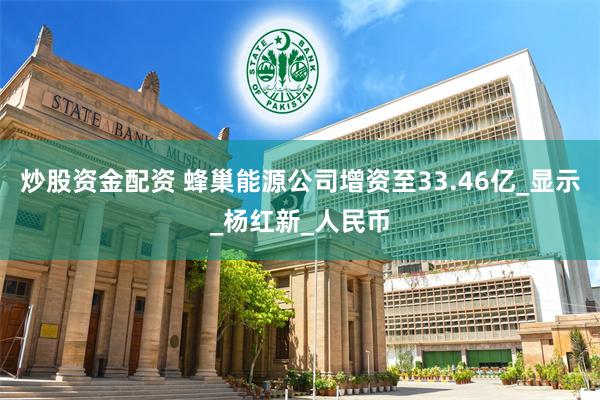 炒股资金配资 蜂巢能源公司增资至33.46亿_显示_杨红新_人民币