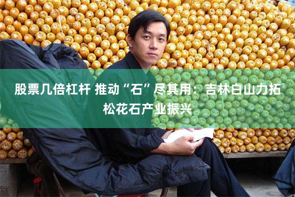 股票几倍杠杆 推动“石”尽其用：吉林白山力拓松花石产业振兴