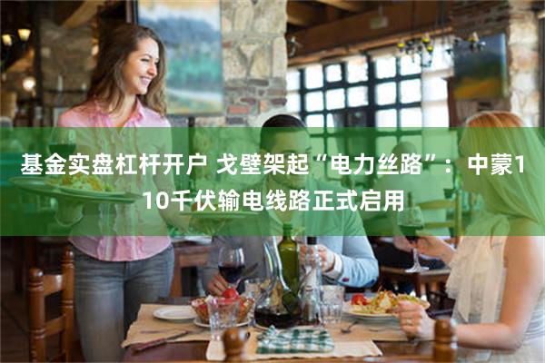 基金实盘杠杆开户 戈壁架起“电力丝路”：中蒙110千伏输电线路正式启用