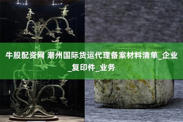 牛股配资网 潮州国际货运代理备案材料清单_企业_复印件_业务