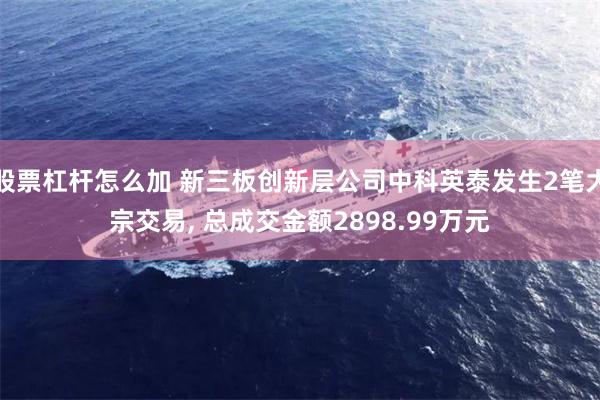 股票杠杆怎么加 新三板创新层公司中科英泰发生2笔大宗交易, 总成交金额2898.99万元