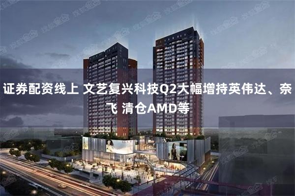 证券配资线上 文艺复兴科技Q2大幅增持英伟达、奈飞 清仓AMD等
