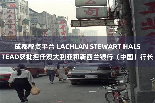 成都配资平台 LACHLAN STEWART HALSTEAD获批担任澳大利亚和新西兰银行（中国）行长