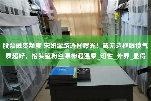 股票融资额度 宋妍霏路透图曝光！戴无边框眼镜气质超好，抬头望粉丝眼神超温柔_知性_外界_显得