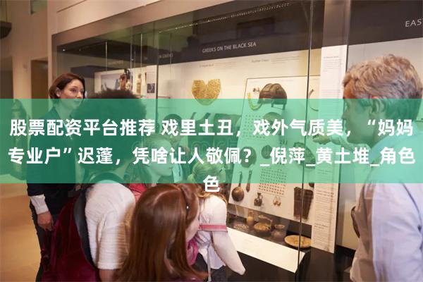 股票配资平台推荐 戏里土丑，戏外气质美，“妈妈专业户”迟蓬，凭啥让人敬佩？_倪萍_黄土堆_角色